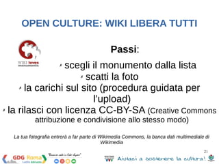 21 
OPEN CULTURE: WIKI LIBERA TUTTI 
Passi: 
✗ scegli il monumento dalla lista 
✗ scatti la foto 
✗ la carichi sul sito (procedura guidata per 
l’upload) 
✗ la rilasci con licenza CC-BY-SA (Creative Commons 
attribuzione e condivisione allo stesso modo) 
La tua fotografia entrerà a far parte di Wikimedia Commons, la banca dati multimediale di 
Wikimedia 
 