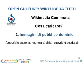 23 
OPEN CULTURE: WIKI LIBERA TUTTI 
Wikimedia Commons 
Cosa caricare? 
1. immagini di pubblico dominio 
(copyright assente, rinuncia ai diritti, copyright scaduto) 
 