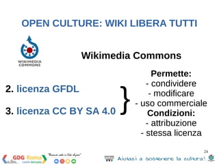 24 
OPEN CULTURE: WIKI LIBERA TUTTI 
Wikimedia Commons 
2. licenza GFDL 
3. licenza CC BY SA 4.0 
} 
Permette: 
- condividere 
- modificare 
- uso commerciale 
Condizioni: 
- attribuzione 
- stessa licenza 
 