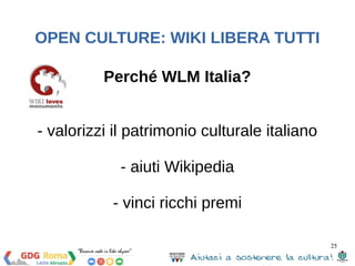 25 
OPEN CULTURE: WIKI LIBERA TUTTI 
Perché WLM Italia? 
- valorizzi il patrimonio culturale italiano 
- aiuti Wikipedia 
- vinci ricchi premi 
 