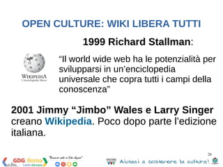 OPEN CULTURE: WIKI LIBERA TUTTI 
2001 Jimmy “Jimbo” Wales e Larry Singer 
creano Wikipedia. Poco dopo parte l’edizione 
italiana. 
26 
1999 Richard Stallman: 
“Il world wide web ha le potenzialità per 
svilupparsi in un’enciclopedia 
universale che copra tutti i campi della 
conoscenza” 
 