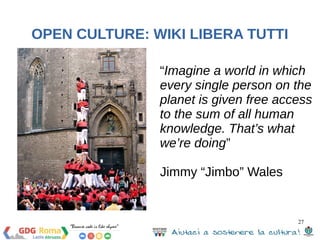 “Imagine a world in which 
every single person on the 
planet is given free access 
to the sum of all human 
knowledge. That’s what 
we’re doing” 
Jimmy “Jimbo” Wales 
27 
OPEN CULTURE: WIKI LIBERA TUTTI 
 