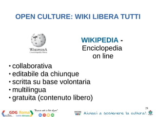 28 
OPEN CULTURE: WIKI LIBERA TUTTI 
WIKIPEDIA - 
Enciclopedia 
on line 
 collaborativa 
 editabile da chiunque 
 scritta su base volontaria 
 multilingua 
 gratuita (contenuto libero) 
 