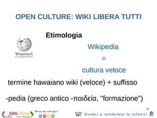 29 
OPEN CULTURE: WIKI LIBERA TUTTI 
Etimologia 
Wikipedia 
= 
cultura veloce 
termine hawaiano wiki (veloce) + suffisso 
-pedia (greco antico -παιδεία, "formazione") 
 