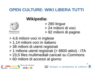 31 
OPEN CULTURE: WIKI LIBERA TUTTI 
Wikipedia: 
> 280 lingue 
> 24 milioni di voci 
> 92 milioni di pagine 
> 4,6 milioni voci in inglese 
> 1,14 milioni voci in italiano 
> 38 milioni di utenti registrati 
> 1 milione utenti registrati (> 8800 attivi) - ITA 
> 23,5 files multimediali caricati su Commons 
> 60 milioni di accessi al giorno 
 