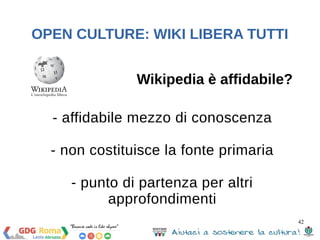 42 
OPEN CULTURE: WIKI LIBERA TUTTI 
Legge di Linus 
«Dato un numero sufficiente di occhi, tutti i 
bug vengono a galla» («given enough 
eyeballs, all bugs are shallow»). 
Eric Steven Raymond 
 