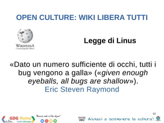 43 
OPEN CULTURE: WIKI LIBERA TUTTI 
Nicholas Negroponte: 
«Wikipedia è ormai estremamente affidabile, e ha 
fatto passi da gigante in questo senso negli ultimi anni. 
Diciamo che ha avviato un circuito virtuoso che la 
porta a migliorare costantemente, e questo è il punto 
chiave. È un self-correcting medium, uno strumento in 
cui tutti intervengono per inserire e precisare 
continuamente i contenuti, dove si dimostra al suo 
meglio l’intelligenza collettiva, in tutti e due i sensi 
della parola» 
 