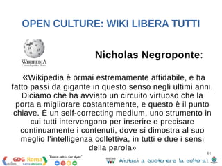 44 
OPEN CULTURE: WIKI LIBERA TUTTI 
SOURCE LICENSE 
GNU GPL (GNU General Public License - 
licenza copyleft) 
dal 15 giugno 2009 anche CC BY-SA 3.0 
20 agosto 2014 CC BY SA 4.0 (in fase di bozza) 
CMS (Content Managment 
System) che permette agli 
utenti iscritti di aggiungere, 
modificare ed eliminare 
contenuti mediante un editor di 
test web based 
 