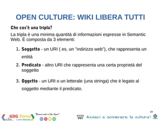 49 
OPEN CULTURE: WIKI LIBERA TUTTI 
DBpedia.org 
È il mirror Semantic Web di Wikipedia. 
RDF 
È un modello di dati a grafici (graphs) basato sulle triple: soggetto, 
predicato, oggetto 
APACHE JENA 
Framework open source Java per la realizzazione di applicazioni 
Semantic Web e Linked Data. 
ARQ – Il processore SPARQL di Jena per l’interrogazione di 
servizi SPARQL remoti 
 