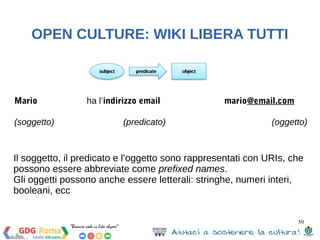 50 
OPEN CULTURE: WIKI LIBERA TUTTI 
Perché SPARQL? 
SPARQL è un query language per il Semantic Web che 
ci permette di: 
1. Estrarre valori dai dati strutturati e semi-strutturati 
2. Explorare i dati facendo query su relazioni 
sconosciute 
3. Eseguire join su vari dataset in un’unica query 
4. Trasformare i dati da un vocabolario ad un altro 
 