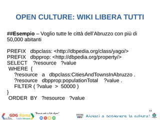 55 
OPEN CULTURE: WIKI LIBERA TUTTI 
La struttura di una query SPARQL: 
● Dichiarazioni Prefix, per l’abbraviazione delle 
IRIs 
● Definizione del dataset, quali RDF graph(s) 
vengono interrogati 
● Result clause, quale informazione deve tornare 
dalla query 
● Query modifiers, per l’ordinamento, il 
ragruppamento o altri modi di riorganizzare i 
risultati 
 
