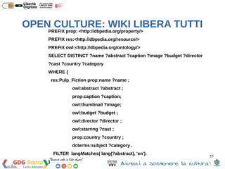 57 
OPEN CULTURE: WIKI LIBERA TUTTI 
##Esempio – Voglio tutte le città dell’Abruzzo con più di 
50,000 abitanti 
PREFIX dbpclass: <http://dbpedia.org/class/yago/> 
PREFIX dbpprop: <http://dbpedia.org/property/> 
SELECT ?resource ?value 
WHERE { 
?resource a dbpclass:CitiesAndTownsInAbruzzo . 
?resource dbpprop:populationTotal ?value . 
FILTER ( ?value > 50000 ) 
} 
ORDER BY ?resource ?value 
 