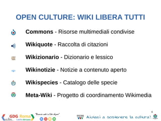 Commons - Risorse multimediali condivise 
Wikiquote - Raccolta di citazioni 
Wikizionario - Dizionario e lessico 
Wikinotizie - Notizie a contenuto aperto 
Wikispecies - Catalogo delle specie 
Meta-Wiki - Progetto di coordinamento Wikimedia 
6 
OPEN CULTURE: WIKI LIBERA TUTTI 
 