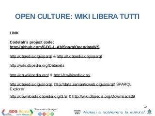 62 
OPEN CULTURE: WIKI LIBERA TUTTI 
LINK 
Codelab’s project code: 
http://github.com/GDG-L-Ab/SparqlOpendataWS 
http://dbpedia.org/sparql & http://it.dbpedia.org/sparql 
http://wiki.dbpedia.org/Datasets 
http://en.wikipedia.org/ & http://it.wikipedia.org/ 
http://dbpedia.org/snorql, http://data.semanticweb.org/snorql/ SPARQL 
Explorer 
http://downloads.dbpedia.org/3.9/ & http://wiki.dbpedia.org/Downloads39 
 