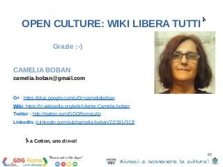 63 
OPEN CULTURE: WIKI LIBERA TUTTI 
Grazie :-) 
CAMELIA BOBAN 
camelia.boban@gmail.com 
G+ : https://plus.google.com/u/0/+cameliaboban 
Wiki: https://it.wikipedia.org/wiki/Utente:Camelia.boban 
Twitter : http://twitter.com/GDGRomaLAb 
LinkedIn: it.linkedin.com/pub/camelia-boban/22/191/313/ 
a Cotton, uno di noi! 
