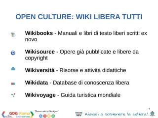 7 
OPEN CULTURE: WIKI LIBERA TUTTI 
Wikibooks - Manuali e libri di testo liberi scritti ex 
novo 
Wikisource - Opere già pubblicate e libere da 
copyright 
Wikiversità - Risorse e attività didattiche 
Wikidata - Database di conoscenza libera 
Wikivoyage - Guida turistica mondiale 
 