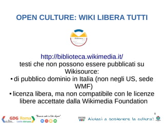 8 
OPEN CULTURE: WIKI LIBERA TUTTI 
http://biblioteca.wikimedia.it/ 
testi che non possono essere pubblicati su 
Wikisource: 
● di pubblico dominio in Italia (non negli US, sede 
WMF) 
● licenza libera, ma non compatibile con le licenze 
libere accettate dalla Wikimedia Foundation 
 