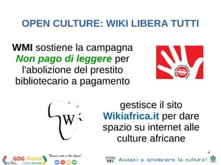 9 
OPEN CULTURE: WIKI LIBERA TUTTI 
WMI sostiene la campagna 
Non pago di leggere per 
l'abolizione del prestito 
bibliotecario a pagamento 
gestisce il sito 
Wikiafrica.it per dare 
spazio su internet alle 
culture africane 
 