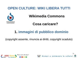 23 
OPEN CULTURE: WIKI LIBERA TUTTI 
Wikimedia Commons 
Cosa caricare? 
1. immagini di pubblico dominio 
(copyright assent...