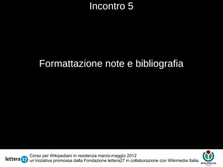 Incontro 5




     Formattazione note e bibliografia
                                       Testo




Corso per Wikipediani in residenza marzo-maggio 2012
un’iniziativa promossa dalla Fondazione lettera27 in collaborazione con Wikimedia Italia.
 