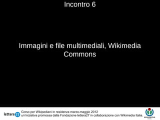 Incontro 6




Immagini e file multimediali, Wikimedia
               Commons
                                       Testo




Corso per Wikipediani in residenza marzo-maggio 2012
un’iniziativa promossa dalla Fondazione lettera27 in collaborazione con Wikimedia Italia.
 