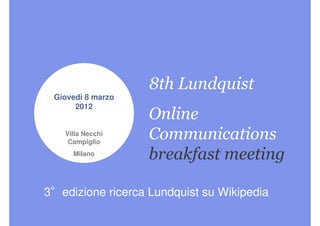 8th Lundquist
 Giovedì 8 marzo
      2012
                   Online
   Villa Necchi
    Campiglio
                   Communications
     Milano        breakfast meeting

3°edizione ricerca Lundquist su Wikipedia
 