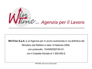 WINTIME -Direzione Commerciale- WinTime S.p.A.  è un’Agenzia per il Lavoro autorizzata in via definitiva dal Ministero del Welfare in data 14 febbraio 2008,  con protocollo. 13/I/0003507/04.01, con il Capitale Sociale di 1.500.000 €.  