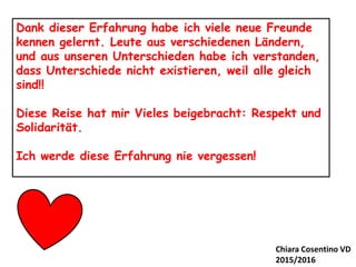 Dank dieser Erfahrung habe ich viele neue Freunde
kennen gelernt. Leute aus verschiedenen Ländern,
und aus unseren Unterschieden habe ich verstanden,
dass Unterschiede nicht existieren, weil alle gleich
sind!!
Diese Reise hat mir Vieles beigebracht: Respekt und
Solidarität.
Ich werde diese Erfahrung nie vergessen!
Chiara Cosentino VD
2015/2016
 