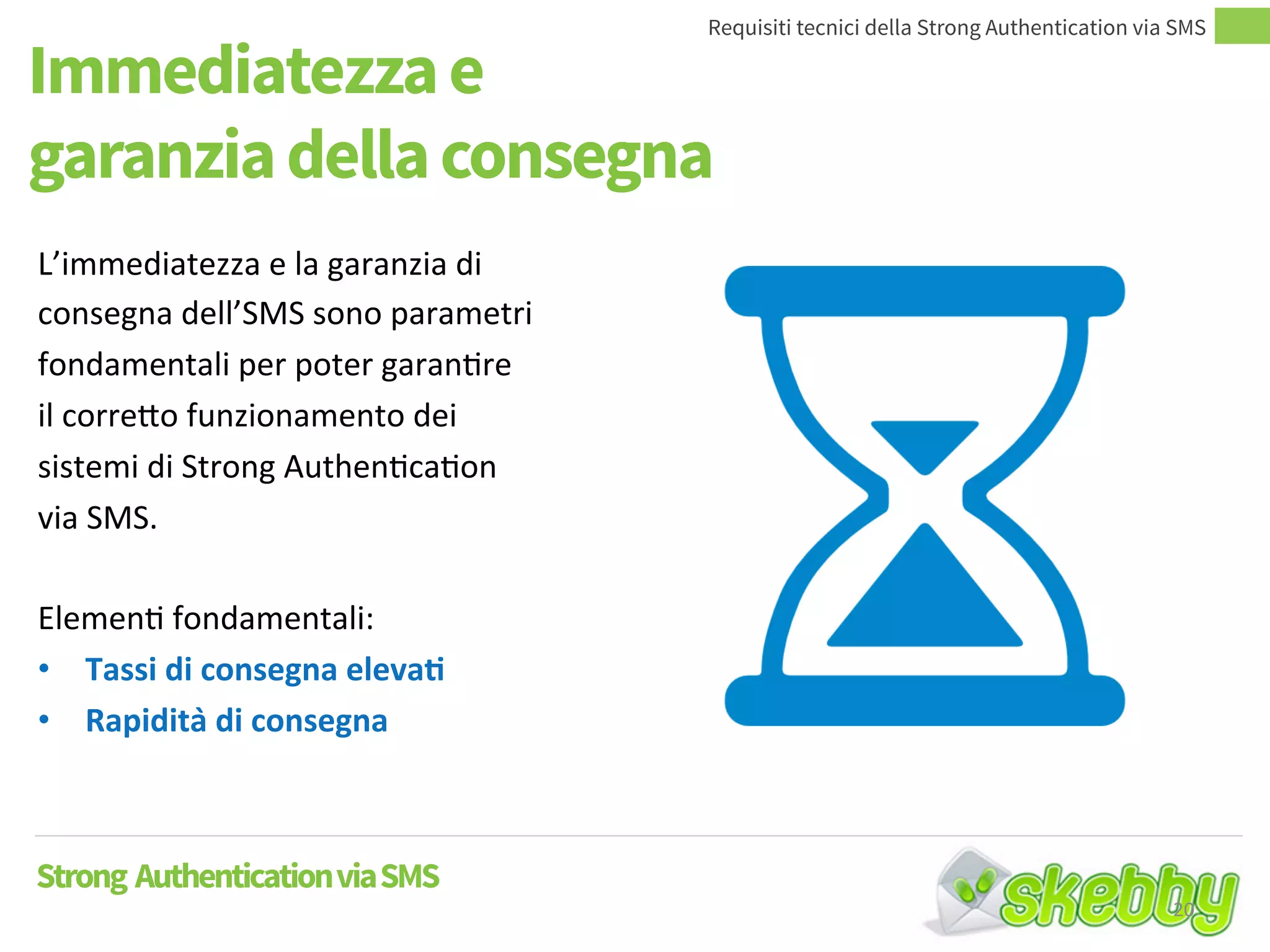 Immediatezza e
garanzia della consegna
Requisiti tecnici della Strong Authentication via SMS
Strong AuthenticationviaSMS
L’immediatezza e la garanzia di
consegna dell’SMS sono
parametri fondamentali per poter
garantire il corretto
funzionamento dei sistemi di
Strong Authentication via SMS.
Elementi fondamentali:
• Tassi di consegna elevati
• Rapidità di consegna
20
 