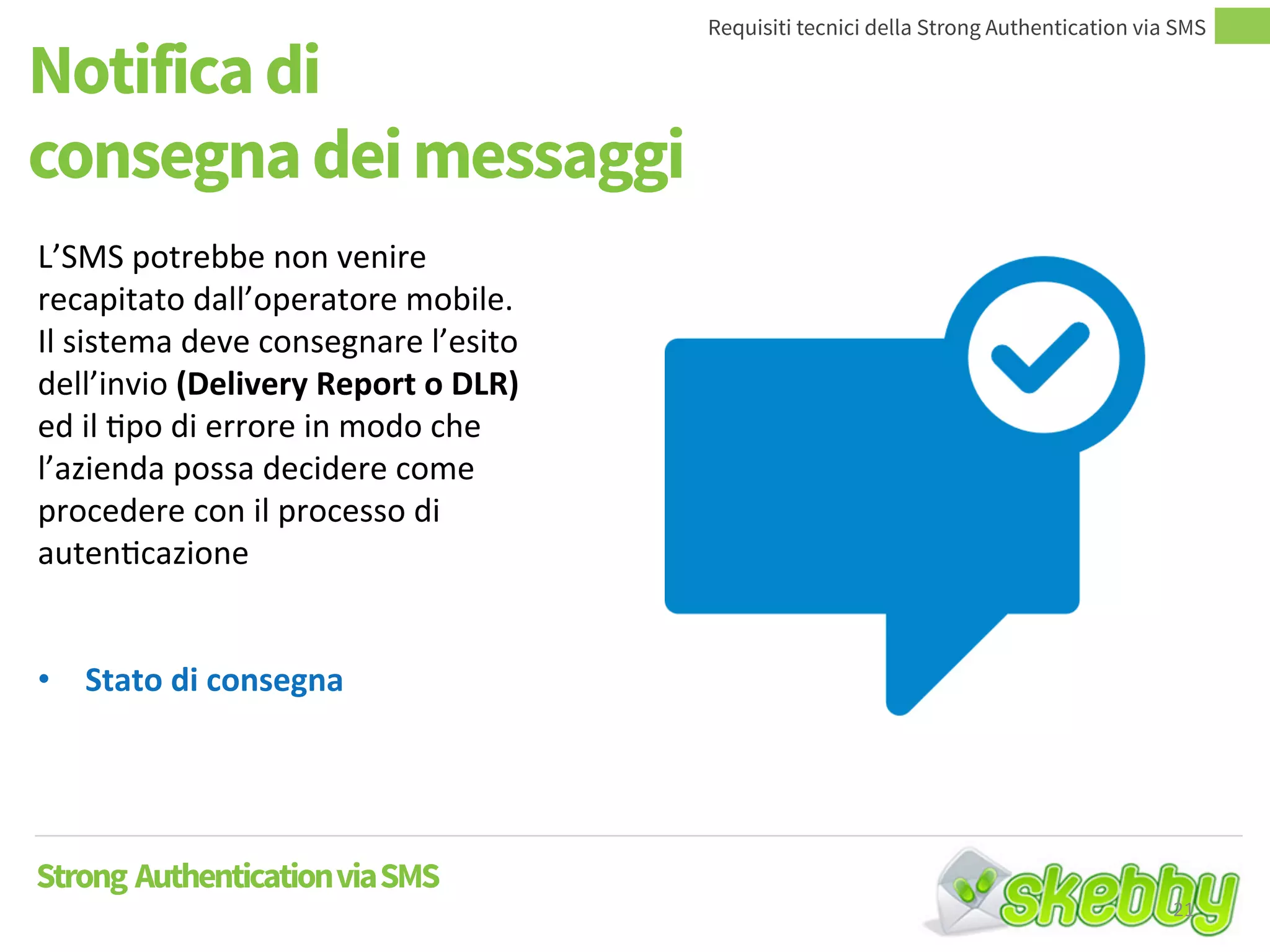 Notifica di
consegna dei messaggi
Requisiti tecnici della Strong Authentication via SMS
Strong AuthenticationviaSMS
L’SMS potrebbe non venire
recapitato dall’operatore mobile.
Il sistema deve consegnare l’esito
dell’invio (Delivery Report o DLR)
ed il tipo di errore in modo che
l’azienda possa decidere come
procedere con il processo di
autenticazione
• Stato di consegna
21
 