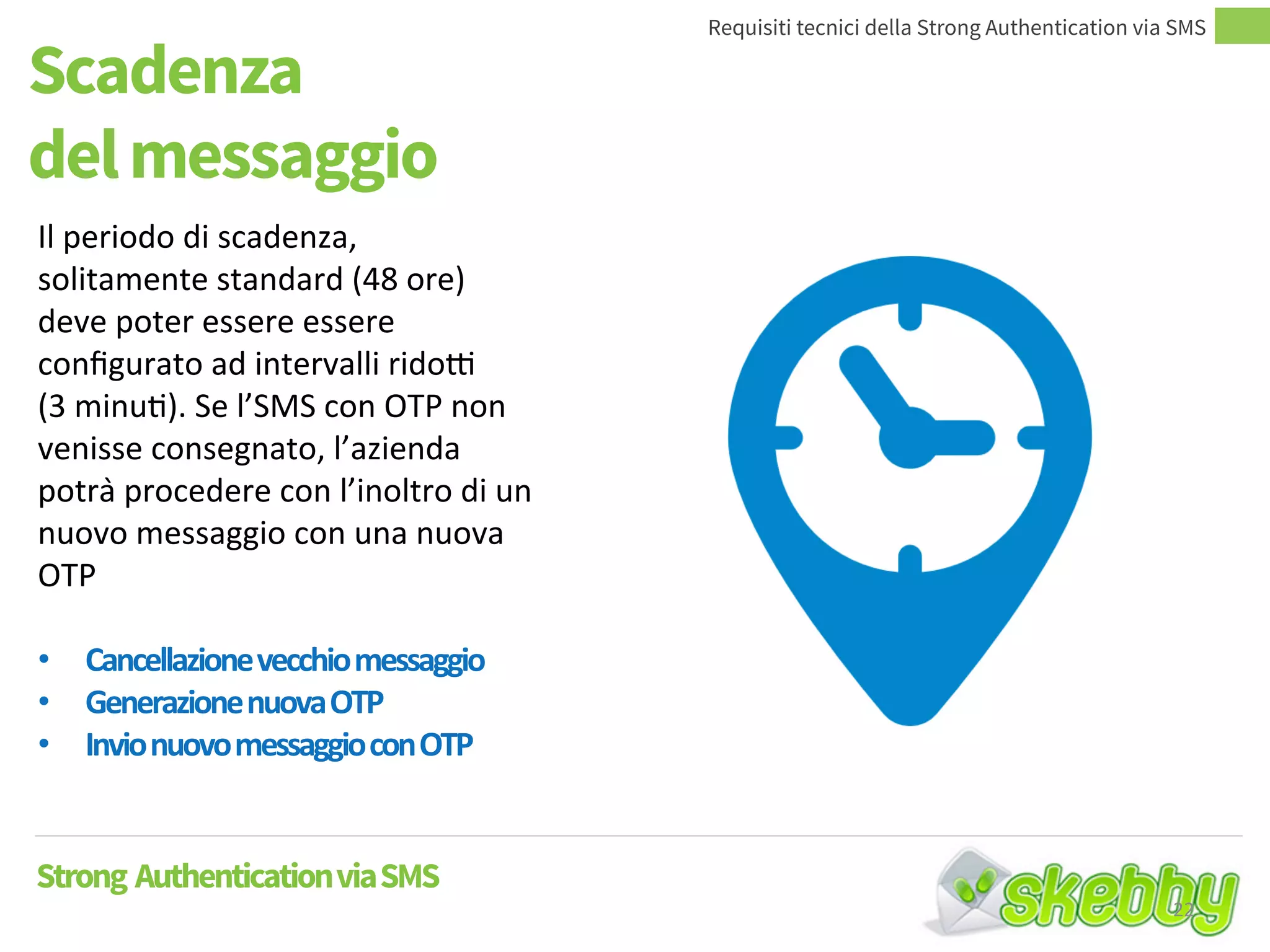 Scadenza
del messaggio
Requisiti tecnici della Strong Authentication via SMS
Strong AuthenticationviaSMS
Il periodo di scadenza,
solitamente standard (48 ore)
deve poter essere essere
configurato ad intervalli ridotti
(3 minuti). Se l’SMS con OTP non
venisse consegnato, l’azienda
potrà procedere con l’inoltro di un
nuovo messaggio con una nuova
OTP
• Cancellazionevecchiomessaggio
• GenerazionenuovaOTP
• InvionuovomessaggioconOTP
22
 