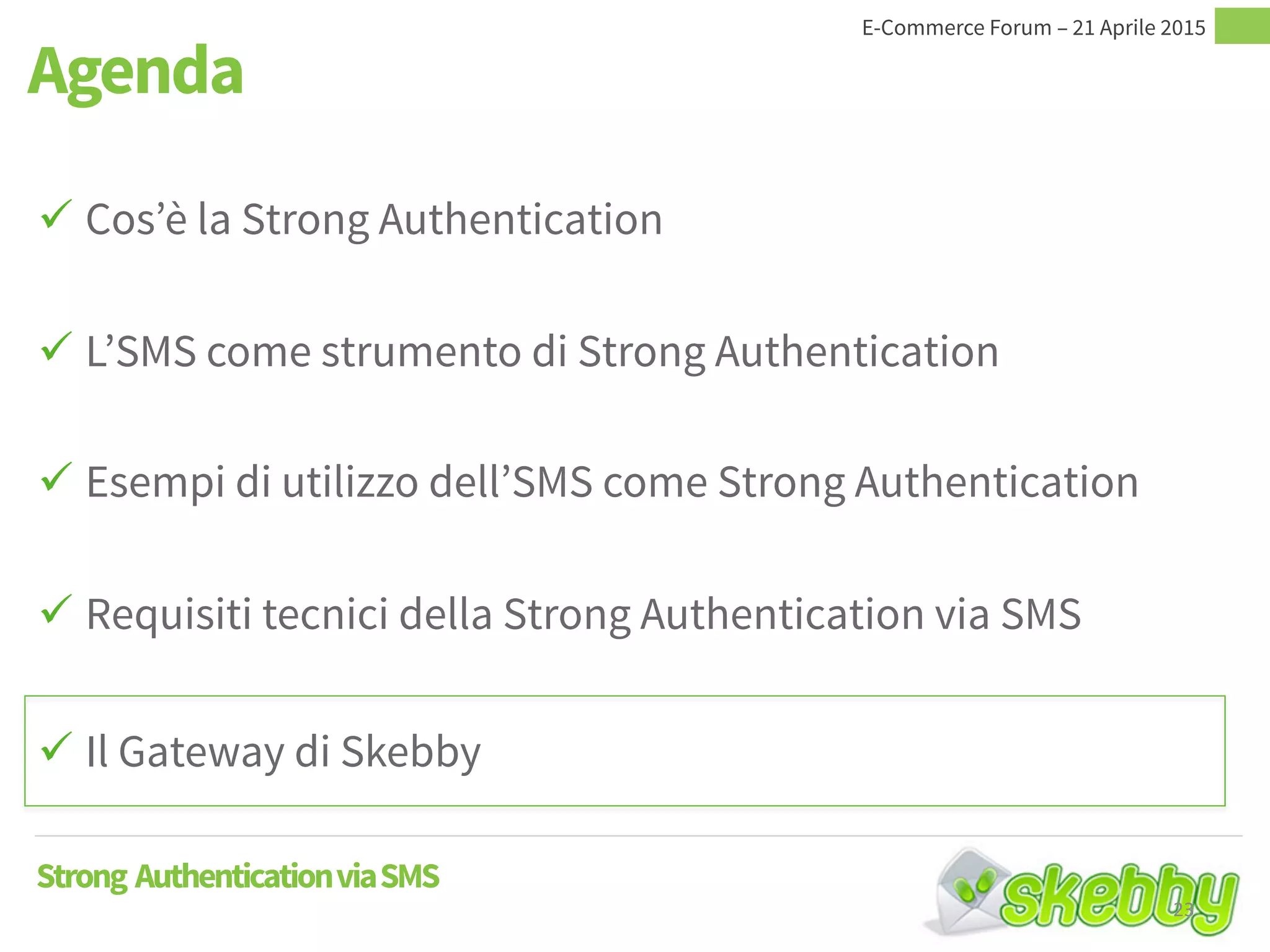  Cos’è la Strong Authentication
 L’SMS come strumento di Strong Authentication
 Esempi di utilizzo dell’SMS come Strong Authentication
 Requisiti tecnici della Strong Authentication via SMS
 Il Gateway di Skebby
Agenda
Strong AuthenticationviaSMS
23
 