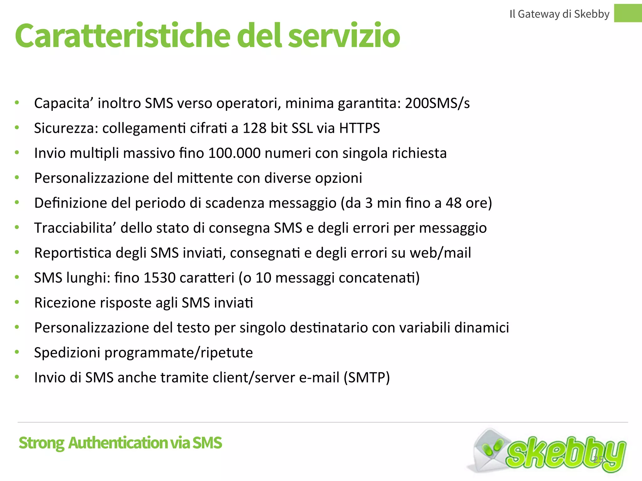 Caratteristiche del servizio
Il Gateway di Skebby
Strong AuthenticationviaSMS
• Capacita’ inoltro SMS verso operatori, minima garantita: 200SMS/s
• Sicurezza: collegamenti cifrati a 128 bit SSL via HTTPS
• Invio multipli massivo fino 100.000 numeri con singola richiesta
• Personalizzazione del mittente con diverse opzioni
• Definizione del periodo di scadenza messaggio (da 3 min fino a 48 ore)
• Tracciabilita’ dello stato di consegna SMS e degli errori per messaggio
• Reportistica degli SMS inviati, consegnati e degli errori su web/mail
• SMS lunghi: fino 1530 caratteri (o 10 messaggi concatenati)
• Ricezione risposte agli SMS inviati
• Personalizzazione del testo per singolo destinatario con variabili dinamici
• Spedizioni programmate/ripetute
• Invio di SMS anche tramite client/server e-mail (SMTP)
25
 