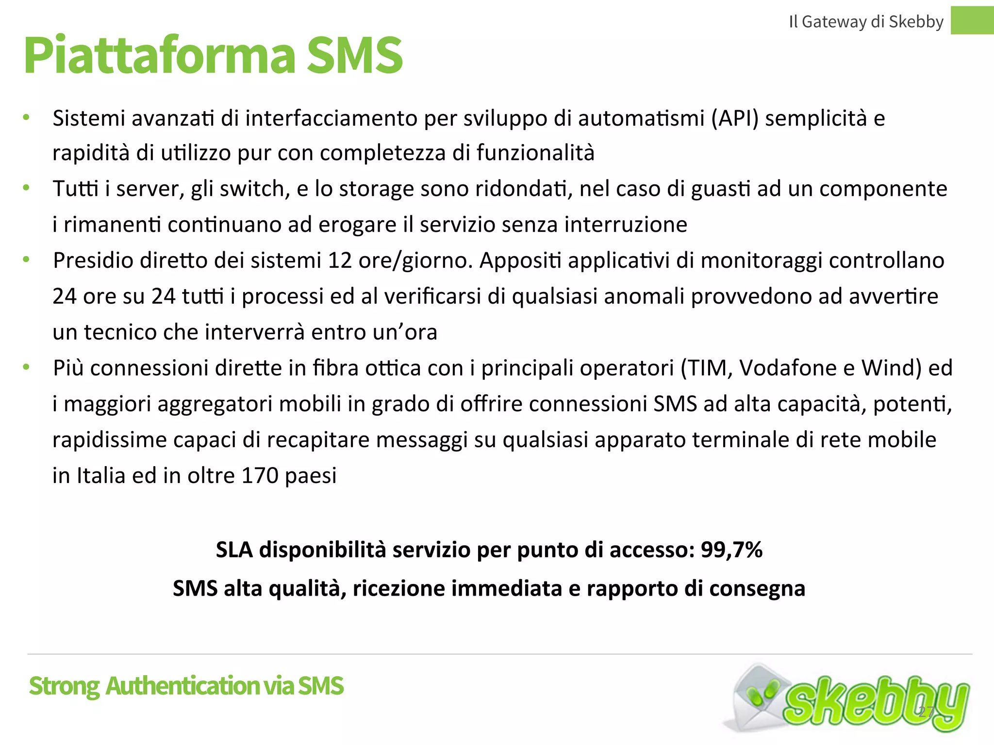 Piattaforma SMS
Il Gateway di Skebby
Strong AuthenticationviaSMS
• Sistemi avanzati di interfacciamento per sviluppo di automatismi (API) semplicità e
rapidità di utilizzo pur con completezza di funzionalità
• Tutti i server, gli switch, e lo storage sono ridondati, nel caso di guasti ad un componente i
rimanenti continuano ad erogare il servizio senza interruzione
• Presidio diretto dei sistemi 12 ore/giorno. Appositi applicativi di monitoraggi controllano
24 ore su 24 tutti i processi ed al verificarsi di qualsiasi anomali provvedono ad avvertire
un tecnico che interverrà entro un’ora
• Più connessioni dirette in fibra ottica con i principali operatori (TIM, Vodafone e Wind) ed
i maggiori aggregatori mobili in grado di offrire connessioni SMS ad alta capacità, potenti,
rapidissime capaci di recapitare messaggi su qualsiasi apparato terminale di rete mobile
in Italia ed in oltre 170 paesi
SLA disponibilità servizio per punto di accesso: 99,7%
SMS alta qualità, ricezione immediata e rapporto di consegna
27
 