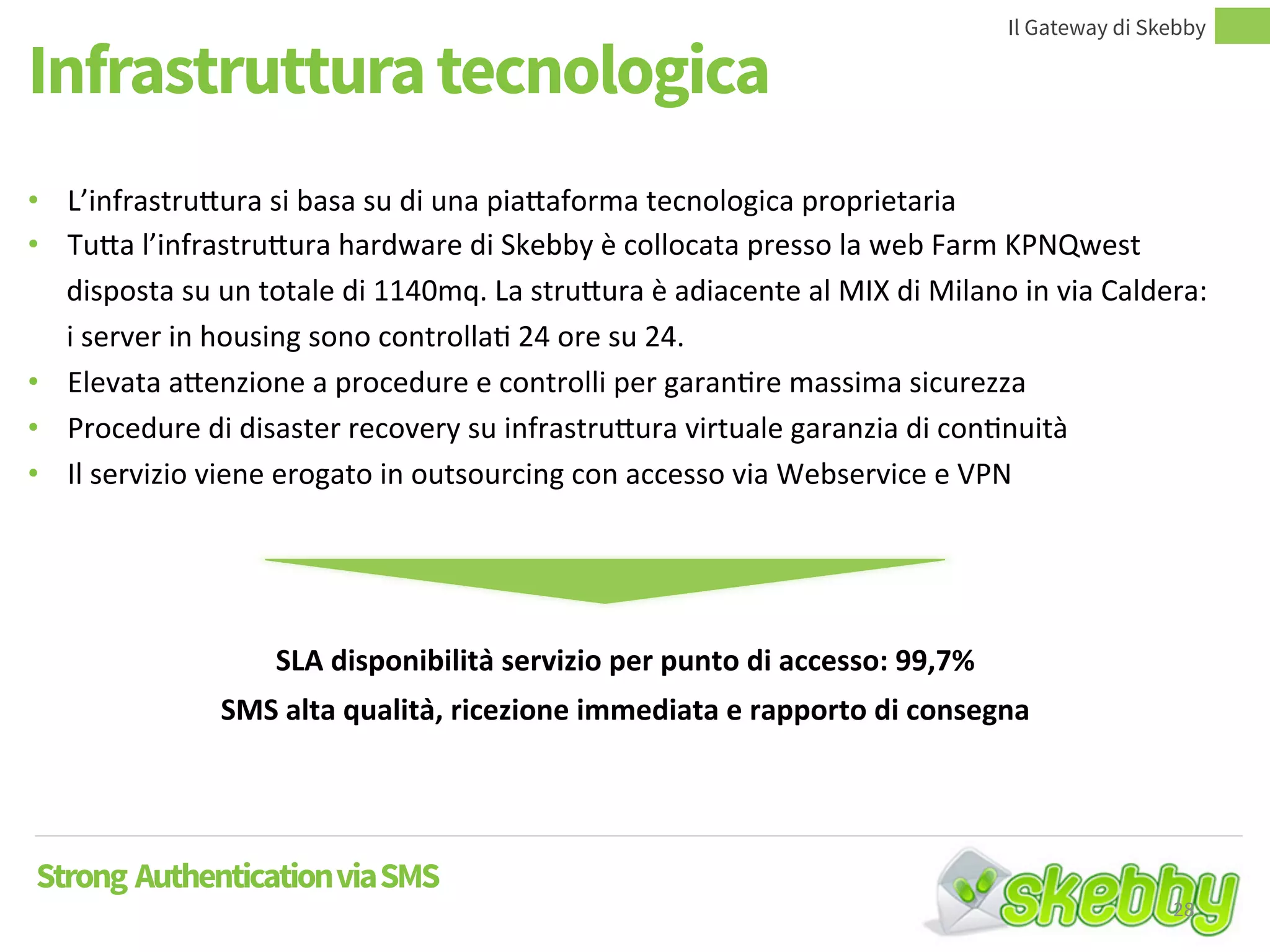 Infrastruttura tecnologica
Il Gateway di Skebby
Strong AuthenticationviaSMS
• L’infrastruttura si basa su di una piattaforma tecnologica proprietaria
• Tutta l’infrastruttura hardware di Skebby è collocata presso la web Farm KPNQwest
disposta su un totale di 1140mq. La struttura è adiacente al MIX di Milano in via Caldera:
i server in housing sono controllati 24 ore su 24.
• Elevata attenzione a procedure e controlli per garantire massima sicurezza
• Procedure di disaster recovery su infrastruttura virtuale garanzia di continuità
• Il servizio viene erogato in outsourcing con accesso via Webservice e VPN
SLA disponibilità servizio per punto di accesso: 99,7%
SMS alta qualità, ricezione immediata e rapporto di consegna
28
 