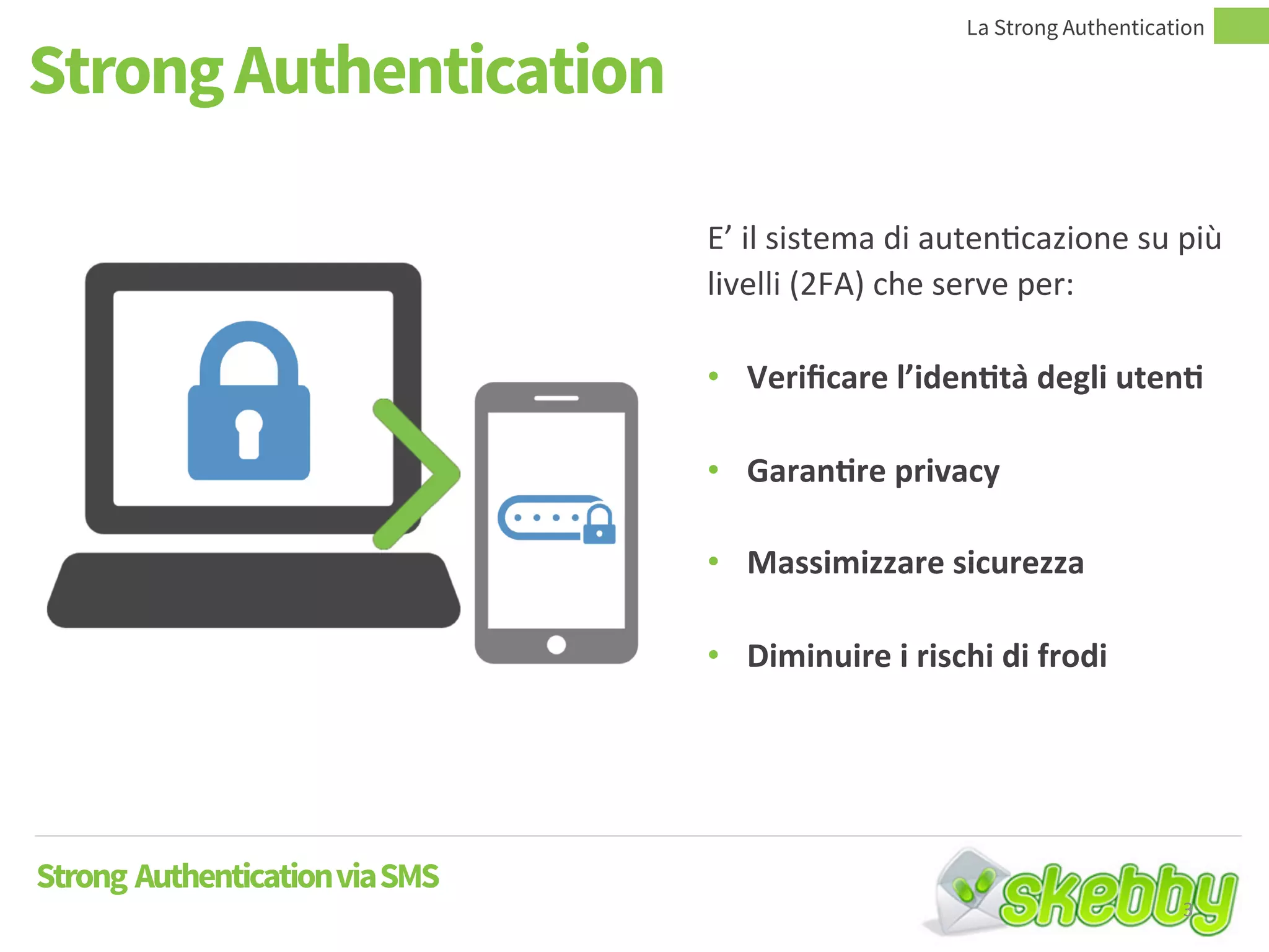 Strong Authentication
La Strong Authentication
Strong AuthenticationviaSMS
E’ il sistema di autenticazione su più
livelli (2FA) che serve per:
• Verificare l’identità degli utenti
• Garantire privacy
• Massimizzare sicurezza
• Diminuire i rischi di frodi
3
 