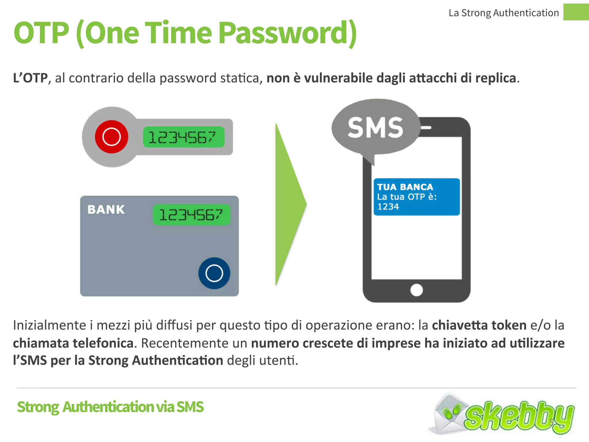 OTP (One Time Password)
Strong AuthenticationviaSMS
L’OTP, al contrario della password statica, non è vulnerabile dagli attacchi di replica.
Inizialmente i mezzi più diffusi per questo tipo di operazione erano: la chiavetta token e/o la
chiamata telefonica. Recentemente un numero crescete di imprese ha iniziato ad utilizzare
l’SMS per la Strong Authentication degli utenti.
La Strong Authentication
5
 