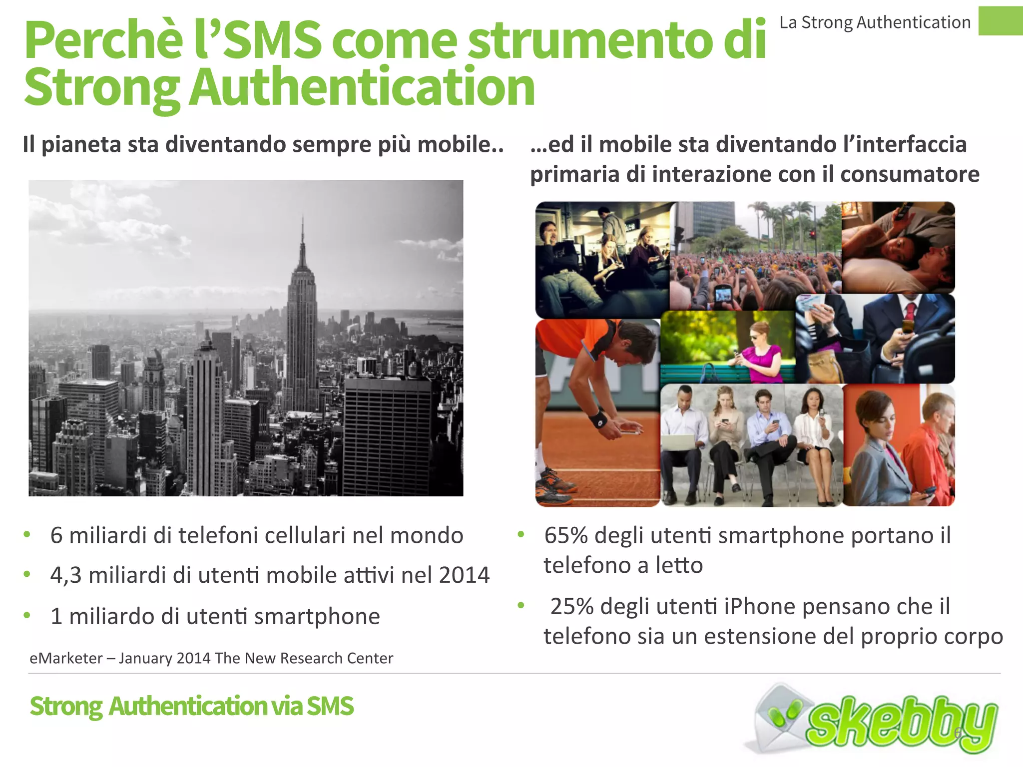 Perchè l’SMS come strumento di
Strong Authentication
Il pianeta sta diventando sempre più mobile.. …ed il mobile sta diventando l’interfaccia
primaria di interazione con il consumatore
• 6 miliardi di telefoni cellulari nel mondo
• 4,3 miliardi di utenti mobile attivi nel 2014
• 1 miliardo di utenti smartphone
• 65% degli utenti smartphone portano il
telefono a letto
• 25% degli utenti iPhone pensano che il
telefono sia un estensione del proprio corpo
eMarketer – January 2014 The New Research Center
Strong AuthenticationviaSMS
La Strong Authentication
6
 