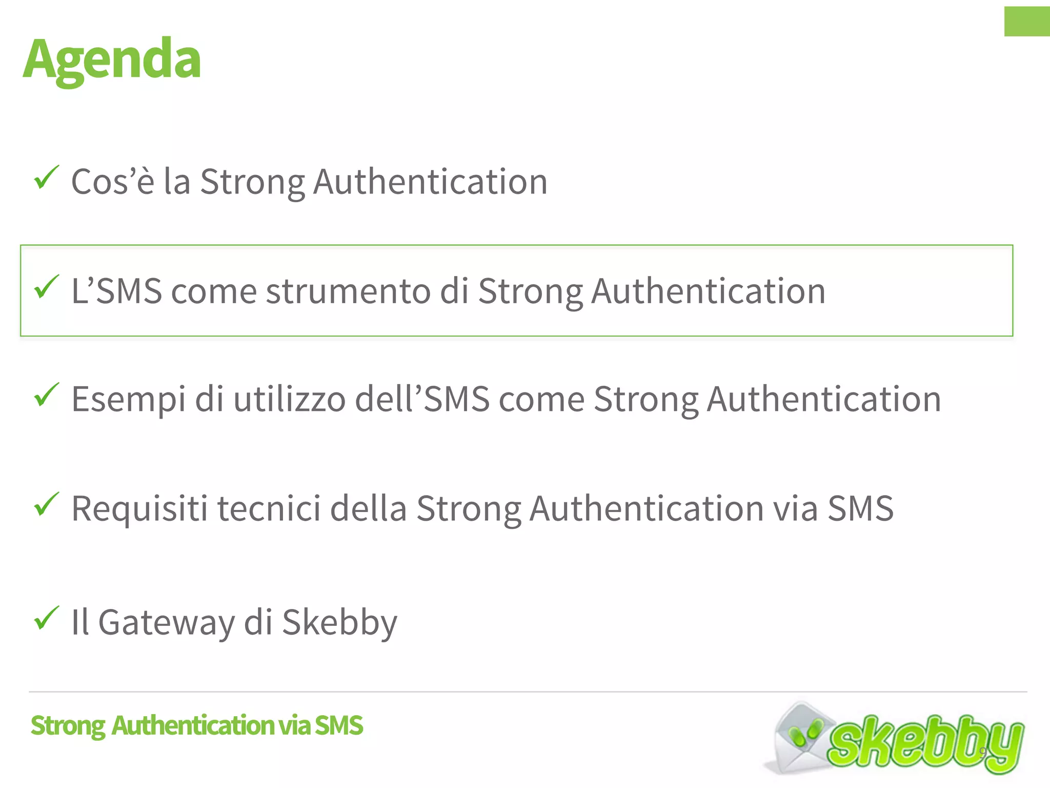  Cos’è la Strong Authentication
 L’SMS come strumento di Strong Authentication
 Esempi di utilizzo dell’SMS come Strong Authentication
 Requisiti tecnici della Strong Authentication via SMS
 Il Gateway di Skebby
Agenda
Strong AuthenticationviaSMS
9
 