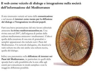 Il web come veicolo di dialogo e integrazione nella società
dell'informazione del Mediterraneo

Il mio intervento verterà sul tema della comunicazione
e sul mezzo di internet come mezzo per la diffusione
del dialogo e l'integrazione tra diversi popoli.

Farò una breve presentazione del mio lavoro editoriale
attraverso la rivista mediterraneaonline.eu. Una
rivista nata nel 2007, dall'esigenza di parlare della
cultura mediterranea attraverso i mediterranei. L'idea è
quella della creazione di una rete di giornalisti o
semplici appassionati che includa tutti i Paesi del
Mediterraneo. Un network dialogante, che descriva le
varie culture ma che crei anche una cultura nuova,
quella del dialogo.

Infine una panoramica sulla diffusione di internet nei
Paesi del Mediterraneo, in particolare in quelli della
sponda Sud e sulle possibilità che la rete offre agli
utenti per comunicare in modo semplice e con la
maggiore diffusione possibile.
 