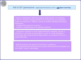 FaD di III° generazione:  legata alla formazione on-line  Open-Learning - Integrano momenti di auto apprendimento assistito (anche a distanza) a momenti di formazione in aula in modo flessibile e funzionale alle caratteristiche degli allievi, al contesto di lavoro e apprendimento. - Differenziazione del percorso formativo a distanza - Personalizzazione dell’intervento grazie all’interattività possibile con l’uso delle “nuove” tecnologie. Utilizzo sistematico delle tecnologie multimediali e di internet, al fine di rendere l’insegnamento e la formazione più accessibili, rapidi ed economici. Migliora quindi la qualità dell’apprendimento facilitando: - accesso alle risorse e ai servizi - scambi e collaborazioni fra persone distanti 
