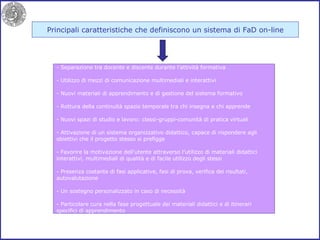 Principali caratteristiche che definiscono un sistema di FaD on-line Separazione tra docente e discente durante l’attività formativa Utilizzo di mezzi di comunicazione multimediali e interattivi Nuovi materiali di apprendimento e di gestione del sistema formativo Rottura della continuità spazio temporale tra chi insegna e chi apprende Nuovi spazi di studio e lavoro: classi-gruppi-comunità di pratica virtuali Attivazione di un sistema organizzativo didattico, capace di rispondere agli obiettivi che il progetto stesso si prefigge Favorire la motivazione dell’utente attraverso l’utilizzo di materiali didattici interattivi, multimediali di qualità e di facile utilizzo degli stessi Presenza costante di fasi applicative, fasi di prova, verifica dei risultati, autovalutazione Un sostegno personalizzato in caso di necessità - Particolare cura nella fase progettuale dei materiali didattici e di itinerari specifici di apprendimento 
