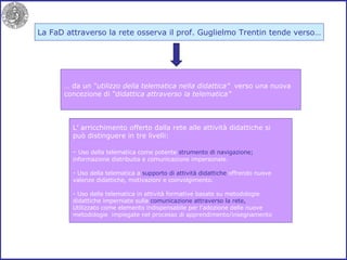 La FaD attraverso la rete osserva il prof. Guglielmo Trentin tende verso… …  da un  “utilizzo della telematica nella didattica”   verso una nuova concezione di  “didattica attraverso la telematica” L’ arricchimento offerto dalla rete alle attività didattiche si può distinguere in tre livelli: -  Uso della telematica come potente  strumento di navigazione; informazione distribuita e comunicazione impersonale. Uso della telematica a  supporto di attività didattiche  offrendo nuove valenze didattiche, motivazioni e coinvolgimento. - Uso della telematica in attività formative basate su metodologie didattiche imperniate sulla  comunicazione attraverso la rete, Utilizzato come elemento indispensabile per l’adozione delle nuove metodologie  impiegate nel processo di apprendimento/insegnamento 