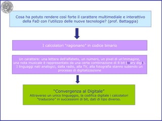 Cosa ha potuto rendere così forte il carattere multimediale e interattivo della FaD con l’utilizzo delle nuove tecnologie? (prof. Battaggia) I calcolatori “ragionano” in codice binario Un carattere: una lettera dell’alfabeto, un numero, un pixel di un’immagine, una nota musicale è rappresentato da una certa combinazione di 8 bit ( bi ary digi t ). I linguaggi nati analogici, dalla radio, alla TV, alla fotografia stanno subendo un processo di digitalizzazione “ Convergenza al Digitale” Attraverso un unico linguaggio, la codifica digitale i calcolatori “ traducono” in successioni di bit, dati di tipo diverso. 