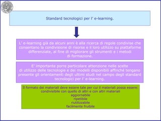 Standard tecnologici per l’ e-learning. L’ e-learning già da alcuni anni è alla ricerca di regole condivise che consentano la condivisione di risorse e il loro utilizzo su piattaforme differenziate, al fine di migliorare gli strumenti e i metodi di formazione. E’ importante porre particolare attenzione nelle scelte di utilizzo delle tecnologie e dei modelli disponibili affinché tengano presente gli orientamenti degli ultimi studi nel campo degli standard tecnologici per l’ e-learning. Il formato dei materiali deve essere tale per cui il materiali possa essere: condivisibile con quello di altri e con altri materiali aggiornabile ripetibile riutilizzabile facilmente fruibile 