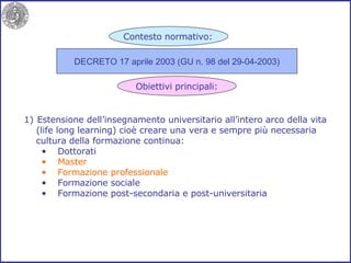 Estensione dell’insegnamento universitario all’intero arco della vita (life long learning) cioè creare una vera e sempre più necessaria cultura della formazione continua: Dottorati Master Formazione professionale Formazione sociale Formazione post-secondaria e post-universitaria DECRETO 17 aprile 2003 (GU n. 98 del 29-04-2003) Contesto normativo: Obiettivi principali: 