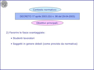 2) Favorire le fasce svantaggiate: Studenti lavoratori Soggetti in genere deboli (come previsto da normativa) DECRETO 17 aprile 2003 (GU n. 98 del 29-04-2003) Contesto normativo: Obiettivi principali: 