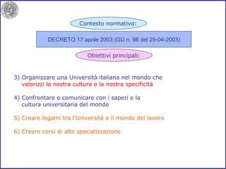 3) Organizzare una Università italiana nel mondo che valorizzi la nostra cultura e la nostra specificità 4) Confrontare e comunicare con i saperi e la cultura universitaria del mondo 5)   Creare legami tra l’Università e il mondo del lavoro 6) Creare corsi di alta specializzazione DECRETO 17 aprile 2003 (GU n. 98 del 29-04-2003) Contesto normativo: Obiettivi principali: 