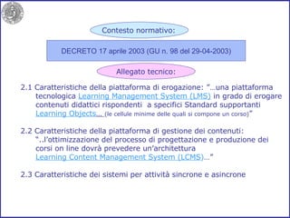 2.1 Caratteristiche della piattaforma di erogazione: ”…una piattaforma tecnologica  Learning Management System (LMS)  in grado di erogare contenuti didattici rispondenti  a specifici Standard supportanti Learning Objects …  (le cellule minime delle quali si compone un corso) ” 2.2 Caratteristiche della piattaforma di gestione dei contenuti: “ ..l’ottimizzazione del processo di progettazione e produzione dei corsi on line dovrà prevedere un’architettura Learning Content Management System (LCMS ) …”  2.3 Caratteristiche dei sistemi per attività sincrone e asincrone DECRETO 17 aprile 2003 (GU n. 98 del 29-04-2003) Contesto normativo: Allegato tecnico: 