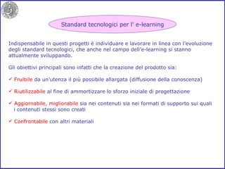 Standard tecnologici per l’ e-learning Indispensabile in questi progetti è individuare e lavorare in linea con l’evoluzione degli standard tecnologici, che anche nel campo dell’e-learning si stanno attualmente sviluppando. Gli obiettivi principali sono infatti che la creazione del prodotto sia: Fruibile  da un’utenza il più possibile allargata (diffusione della conoscenza) Riutilizzabile  al fine di ammortizzare lo sforzo iniziale di progettazione Aggiornabile, migliorabile  sia nei contenuti sia nei formati di supporto sui quali i contenuti stessi sono creati Confrontabile  con altri materiali 